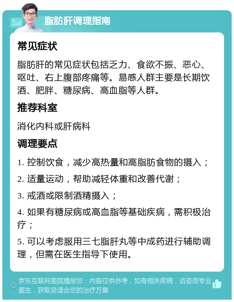 脂肪肝调理指南 常见症状 脂肪肝的常见症状包括乏力、食欲不振、恶心、呕吐、右上腹部疼痛等。易感人群主要是长期饮酒、肥胖、糖尿病、高血脂等人群。 推荐科室 消化内科或肝病科 调理要点 1. 控制饮食，减少高热量和高脂肪食物的摄入； 2. 适量运动，帮助减轻体重和改善代谢； 3. 戒酒或限制酒精摄入； 4. 如果有糖尿病或高血脂等基础疾病，需积极治疗； 5. 可以考虑服用三七脂肝丸等中成药进行辅助调理，但需在医生指导下使用。