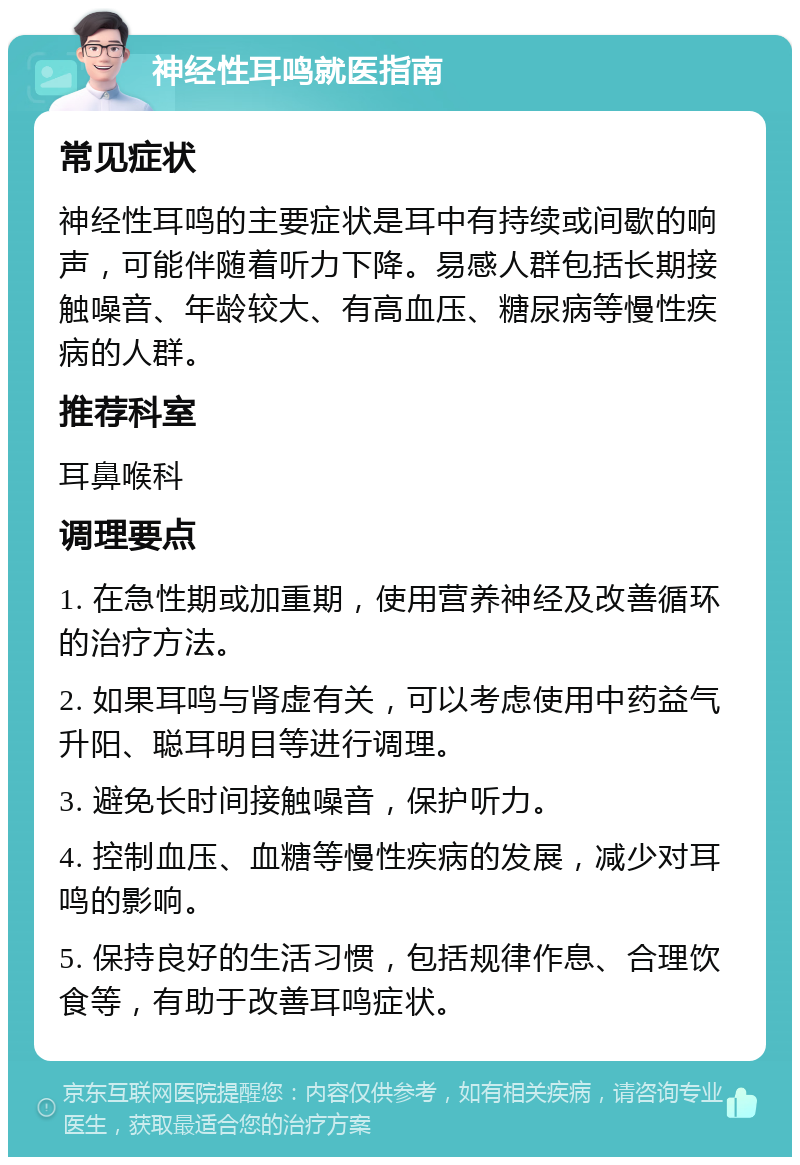 神经性耳鸣就医指南 常见症状 神经性耳鸣的主要症状是耳中有持续或间歇的响声，可能伴随着听力下降。易感人群包括长期接触噪音、年龄较大、有高血压、糖尿病等慢性疾病的人群。 推荐科室 耳鼻喉科 调理要点 1. 在急性期或加重期，使用营养神经及改善循环的治疗方法。 2. 如果耳鸣与肾虚有关，可以考虑使用中药益气升阳、聪耳明目等进行调理。 3. 避免长时间接触噪音，保护听力。 4. 控制血压、血糖等慢性疾病的发展，减少对耳鸣的影响。 5. 保持良好的生活习惯，包括规律作息、合理饮食等，有助于改善耳鸣症状。