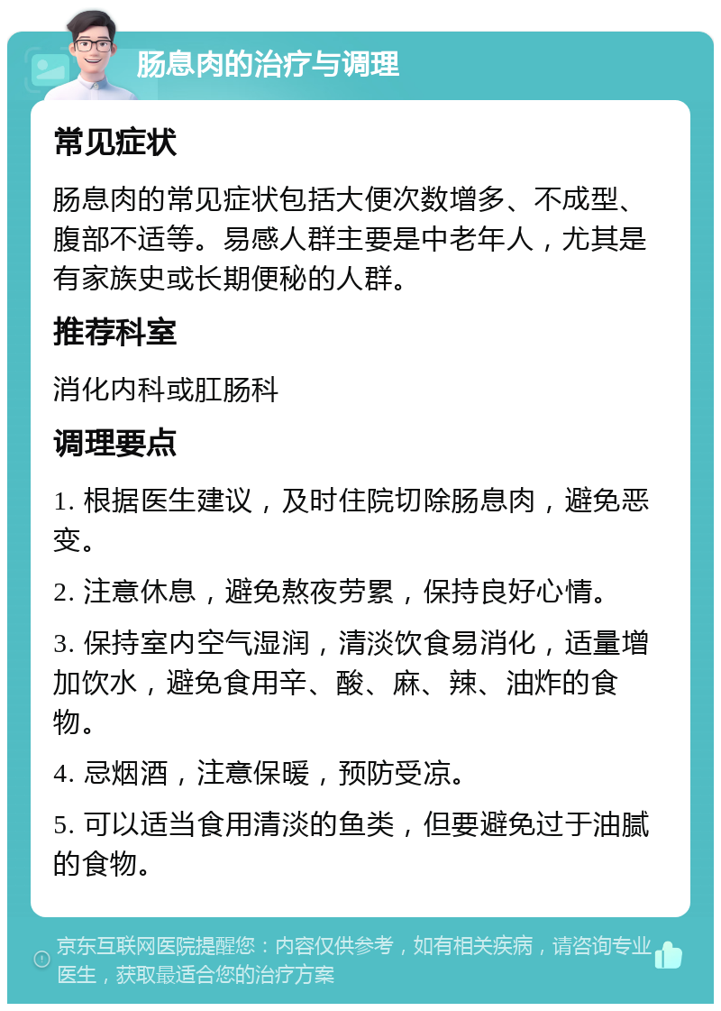 肠息肉的治疗与调理 常见症状 肠息肉的常见症状包括大便次数增多、不成型、腹部不适等。易感人群主要是中老年人，尤其是有家族史或长期便秘的人群。 推荐科室 消化内科或肛肠科 调理要点 1. 根据医生建议，及时住院切除肠息肉，避免恶变。 2. 注意休息，避免熬夜劳累，保持良好心情。 3. 保持室内空气湿润，清淡饮食易消化，适量增加饮水，避免食用辛、酸、麻、辣、油炸的食物。 4. 忌烟酒，注意保暖，预防受凉。 5. 可以适当食用清淡的鱼类，但要避免过于油腻的食物。