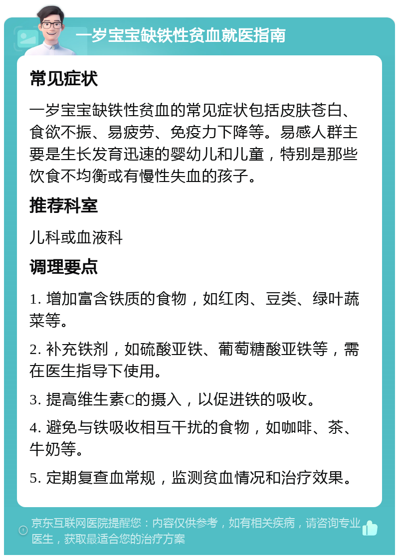 一岁宝宝缺铁性贫血就医指南 常见症状 一岁宝宝缺铁性贫血的常见症状包括皮肤苍白、食欲不振、易疲劳、免疫力下降等。易感人群主要是生长发育迅速的婴幼儿和儿童，特别是那些饮食不均衡或有慢性失血的孩子。 推荐科室 儿科或血液科 调理要点 1. 增加富含铁质的食物，如红肉、豆类、绿叶蔬菜等。 2. 补充铁剂，如硫酸亚铁、葡萄糖酸亚铁等，需在医生指导下使用。 3. 提高维生素C的摄入，以促进铁的吸收。 4. 避免与铁吸收相互干扰的食物，如咖啡、茶、牛奶等。 5. 定期复查血常规，监测贫血情况和治疗效果。