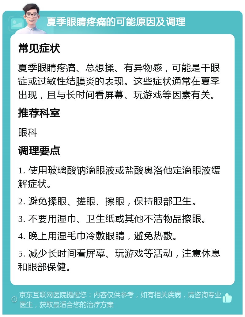 夏季眼睛疼痛的可能原因及调理 常见症状 夏季眼睛疼痛、总想揉、有异物感，可能是干眼症或过敏性结膜炎的表现。这些症状通常在夏季出现，且与长时间看屏幕、玩游戏等因素有关。 推荐科室 眼科 调理要点 1. 使用玻璃酸钠滴眼液或盐酸奥洛他定滴眼液缓解症状。 2. 避免揉眼、搓眼、擦眼，保持眼部卫生。 3. 不要用湿巾、卫生纸或其他不洁物品擦眼。 4. 晚上用湿毛巾冷敷眼睛，避免热敷。 5. 减少长时间看屏幕、玩游戏等活动，注意休息和眼部保健。