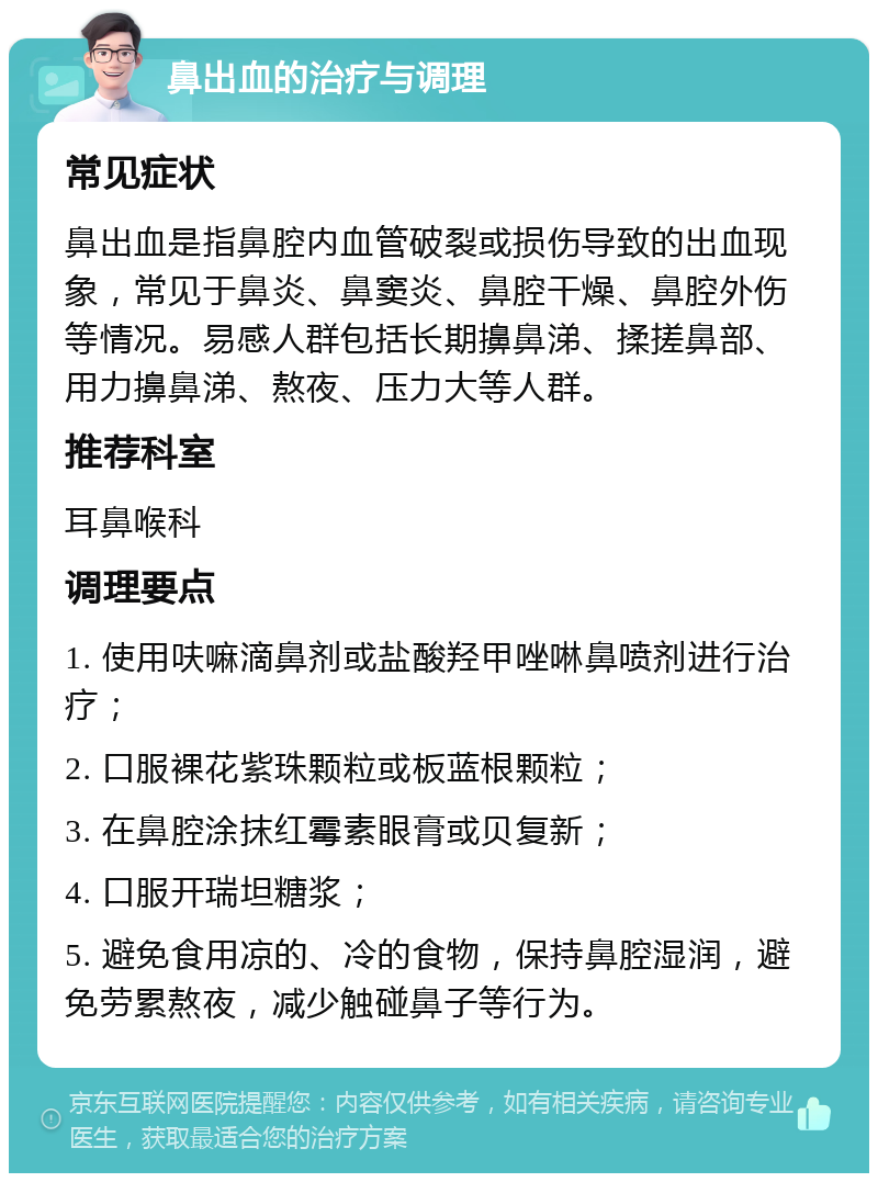 鼻出血的治疗与调理 常见症状 鼻出血是指鼻腔内血管破裂或损伤导致的出血现象，常见于鼻炎、鼻窦炎、鼻腔干燥、鼻腔外伤等情况。易感人群包括长期擤鼻涕、揉搓鼻部、用力擤鼻涕、熬夜、压力大等人群。 推荐科室 耳鼻喉科 调理要点 1. 使用呋嘛滴鼻剂或盐酸羟甲唑啉鼻喷剂进行治疗； 2. 口服裸花紫珠颗粒或板蓝根颗粒； 3. 在鼻腔涂抹红霉素眼膏或贝复新； 4. 口服开瑞坦糖浆； 5. 避免食用凉的、冷的食物，保持鼻腔湿润，避免劳累熬夜，减少触碰鼻子等行为。