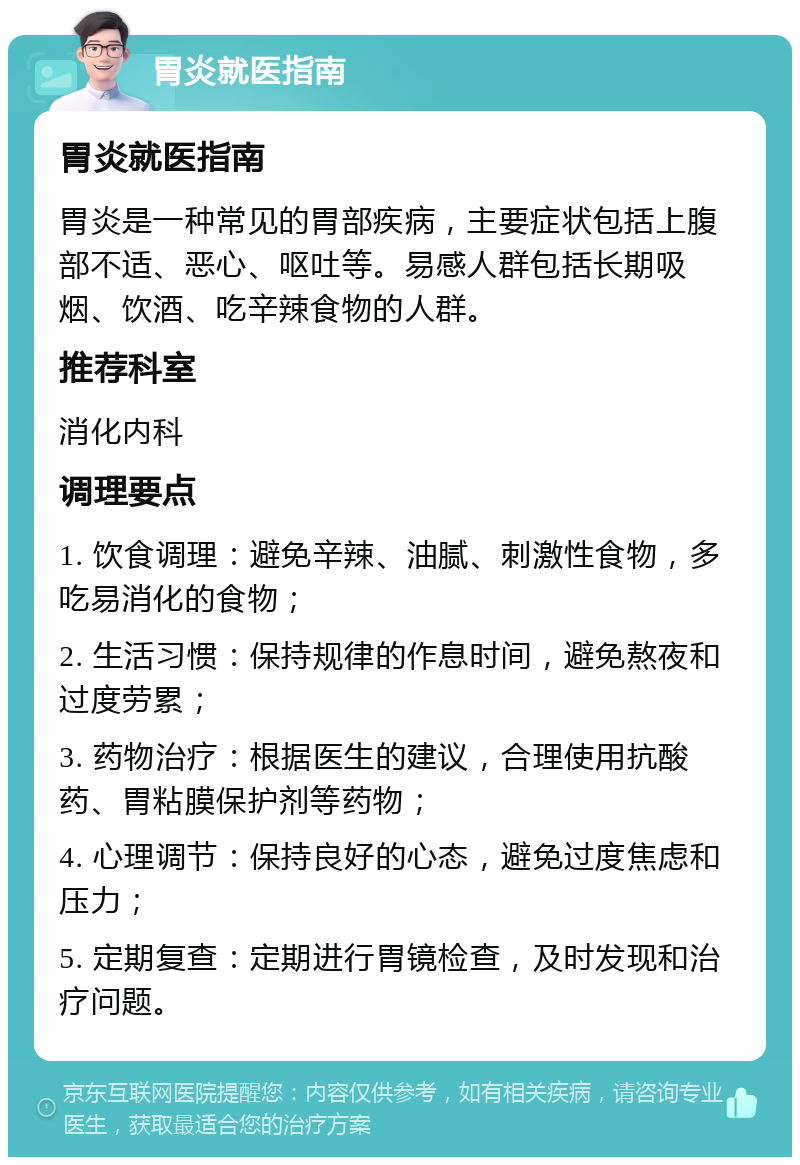 胃炎就医指南 胃炎就医指南 胃炎是一种常见的胃部疾病，主要症状包括上腹部不适、恶心、呕吐等。易感人群包括长期吸烟、饮酒、吃辛辣食物的人群。 推荐科室 消化内科 调理要点 1. 饮食调理：避免辛辣、油腻、刺激性食物，多吃易消化的食物； 2. 生活习惯：保持规律的作息时间，避免熬夜和过度劳累； 3. 药物治疗：根据医生的建议，合理使用抗酸药、胃粘膜保护剂等药物； 4. 心理调节：保持良好的心态，避免过度焦虑和压力； 5. 定期复查：定期进行胃镜检查，及时发现和治疗问题。