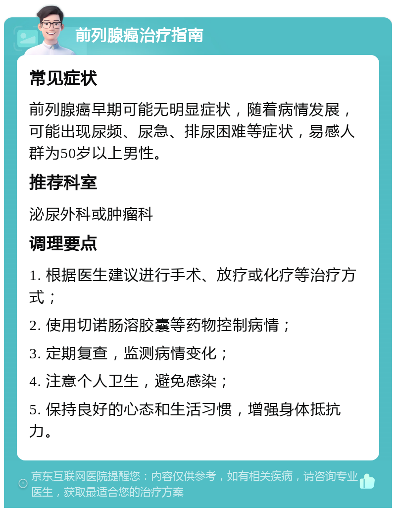 前列腺癌治疗指南 常见症状 前列腺癌早期可能无明显症状，随着病情发展，可能出现尿频、尿急、排尿困难等症状，易感人群为50岁以上男性。 推荐科室 泌尿外科或肿瘤科 调理要点 1. 根据医生建议进行手术、放疗或化疗等治疗方式； 2. 使用切诺肠溶胶囊等药物控制病情； 3. 定期复查，监测病情变化； 4. 注意个人卫生，避免感染； 5. 保持良好的心态和生活习惯，增强身体抵抗力。