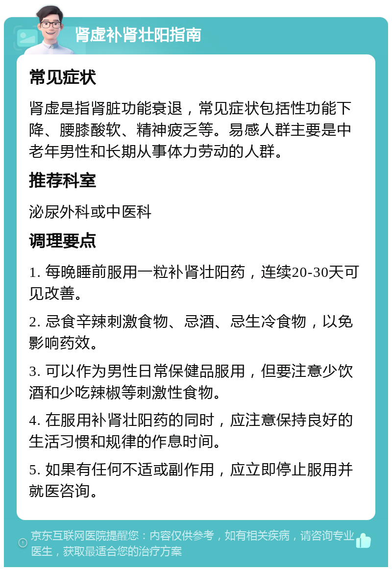 肾虚补肾壮阳指南 常见症状 肾虚是指肾脏功能衰退，常见症状包括性功能下降、腰膝酸软、精神疲乏等。易感人群主要是中老年男性和长期从事体力劳动的人群。 推荐科室 泌尿外科或中医科 调理要点 1. 每晚睡前服用一粒补肾壮阳药，连续20-30天可见改善。 2. 忌食辛辣刺激食物、忌酒、忌生冷食物，以免影响药效。 3. 可以作为男性日常保健品服用，但要注意少饮酒和少吃辣椒等刺激性食物。 4. 在服用补肾壮阳药的同时，应注意保持良好的生活习惯和规律的作息时间。 5. 如果有任何不适或副作用，应立即停止服用并就医咨询。