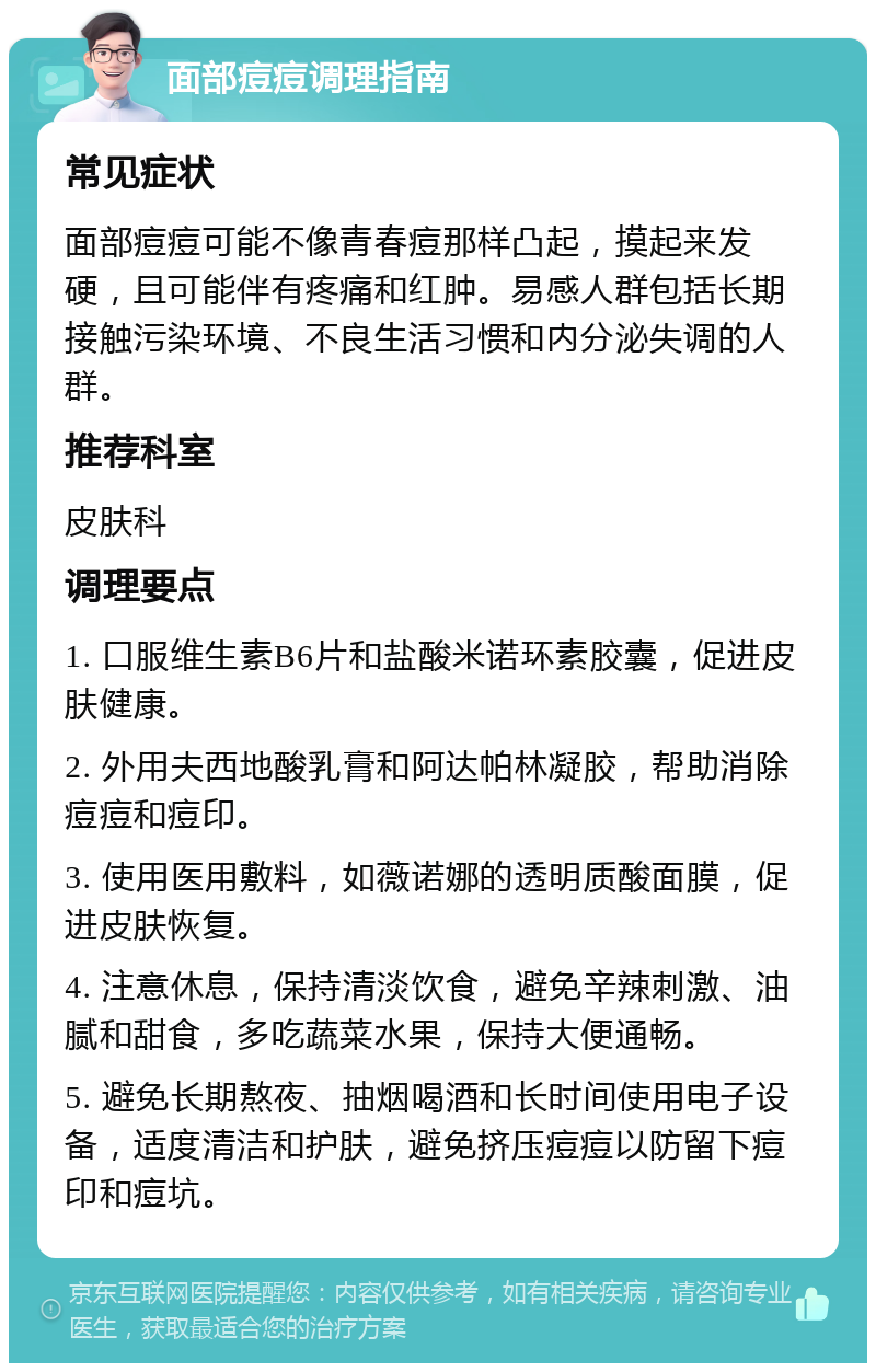 面部痘痘调理指南 常见症状 面部痘痘可能不像青春痘那样凸起，摸起来发硬，且可能伴有疼痛和红肿。易感人群包括长期接触污染环境、不良生活习惯和内分泌失调的人群。 推荐科室 皮肤科 调理要点 1. 口服维生素B6片和盐酸米诺环素胶囊，促进皮肤健康。 2. 外用夫西地酸乳膏和阿达帕林凝胶，帮助消除痘痘和痘印。 3. 使用医用敷料，如薇诺娜的透明质酸面膜，促进皮肤恢复。 4. 注意休息，保持清淡饮食，避免辛辣刺激、油腻和甜食，多吃蔬菜水果，保持大便通畅。 5. 避免长期熬夜、抽烟喝酒和长时间使用电子设备，适度清洁和护肤，避免挤压痘痘以防留下痘印和痘坑。