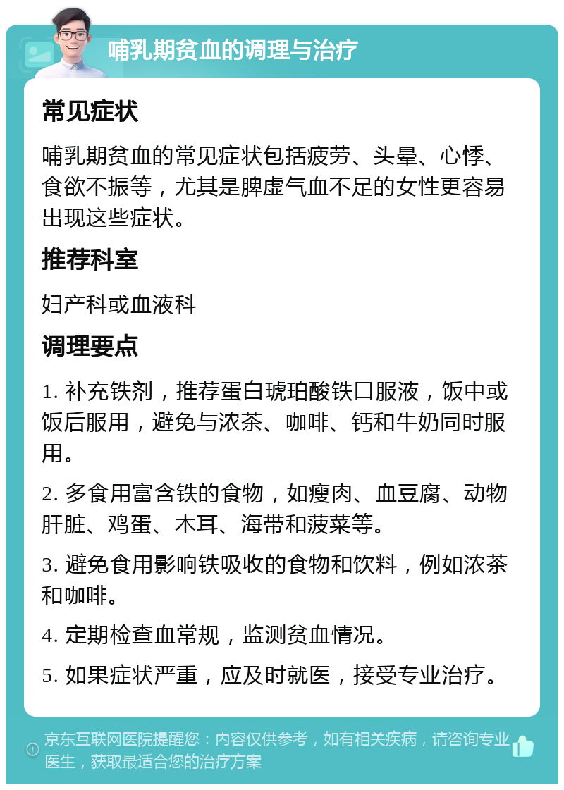 哺乳期贫血的调理与治疗 常见症状 哺乳期贫血的常见症状包括疲劳、头晕、心悸、食欲不振等，尤其是脾虚气血不足的女性更容易出现这些症状。 推荐科室 妇产科或血液科 调理要点 1. 补充铁剂，推荐蛋白琥珀酸铁口服液，饭中或饭后服用，避免与浓茶、咖啡、钙和牛奶同时服用。 2. 多食用富含铁的食物，如瘦肉、血豆腐、动物肝脏、鸡蛋、木耳、海带和菠菜等。 3. 避免食用影响铁吸收的食物和饮料，例如浓茶和咖啡。 4. 定期检查血常规，监测贫血情况。 5. 如果症状严重，应及时就医，接受专业治疗。