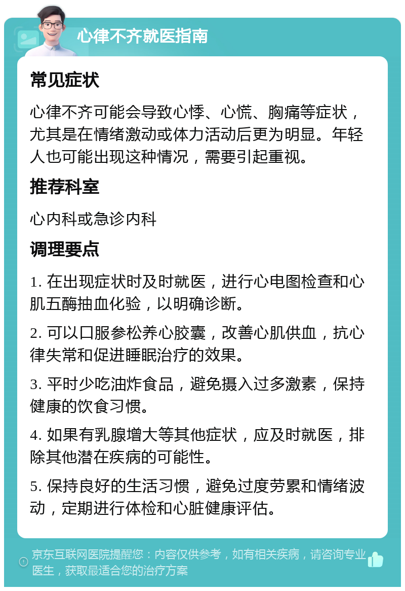 心律不齐就医指南 常见症状 心律不齐可能会导致心悸、心慌、胸痛等症状，尤其是在情绪激动或体力活动后更为明显。年轻人也可能出现这种情况，需要引起重视。 推荐科室 心内科或急诊内科 调理要点 1. 在出现症状时及时就医，进行心电图检查和心肌五酶抽血化验，以明确诊断。 2. 可以口服参松养心胶囊，改善心肌供血，抗心律失常和促进睡眠治疗的效果。 3. 平时少吃油炸食品，避免摄入过多激素，保持健康的饮食习惯。 4. 如果有乳腺增大等其他症状，应及时就医，排除其他潜在疾病的可能性。 5. 保持良好的生活习惯，避免过度劳累和情绪波动，定期进行体检和心脏健康评估。