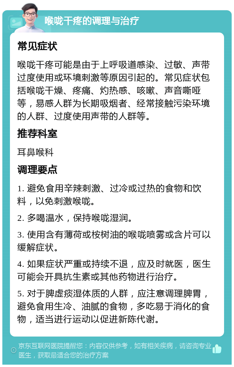 喉咙干疼的调理与治疗 常见症状 喉咙干疼可能是由于上呼吸道感染、过敏、声带过度使用或环境刺激等原因引起的。常见症状包括喉咙干燥、疼痛、灼热感、咳嗽、声音嘶哑等，易感人群为长期吸烟者、经常接触污染环境的人群、过度使用声带的人群等。 推荐科室 耳鼻喉科 调理要点 1. 避免食用辛辣刺激、过冷或过热的食物和饮料，以免刺激喉咙。 2. 多喝温水，保持喉咙湿润。 3. 使用含有薄荷或桉树油的喉咙喷雾或含片可以缓解症状。 4. 如果症状严重或持续不退，应及时就医，医生可能会开具抗生素或其他药物进行治疗。 5. 对于脾虚痰湿体质的人群，应注意调理脾胃，避免食用生冷、油腻的食物，多吃易于消化的食物，适当进行运动以促进新陈代谢。