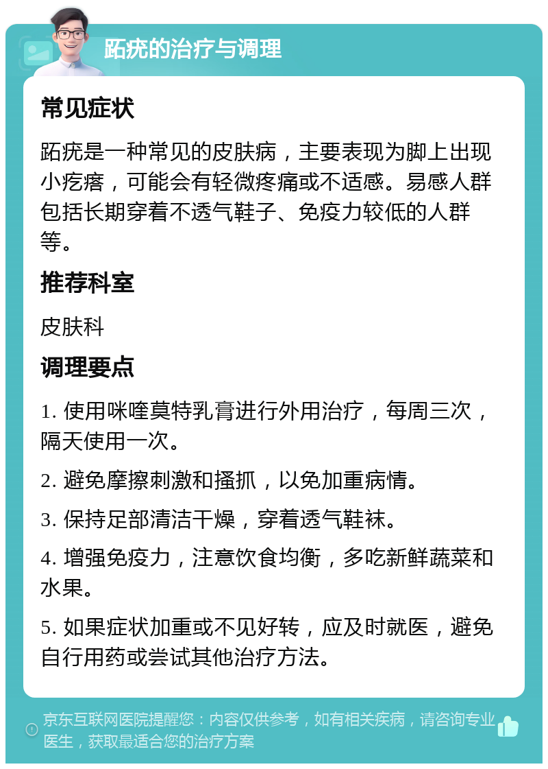 跖疣的治疗与调理 常见症状 跖疣是一种常见的皮肤病，主要表现为脚上出现小疙瘩，可能会有轻微疼痛或不适感。易感人群包括长期穿着不透气鞋子、免疫力较低的人群等。 推荐科室 皮肤科 调理要点 1. 使用咪喹莫特乳膏进行外用治疗，每周三次，隔天使用一次。 2. 避免摩擦刺激和搔抓，以免加重病情。 3. 保持足部清洁干燥，穿着透气鞋袜。 4. 增强免疫力，注意饮食均衡，多吃新鲜蔬菜和水果。 5. 如果症状加重或不见好转，应及时就医，避免自行用药或尝试其他治疗方法。