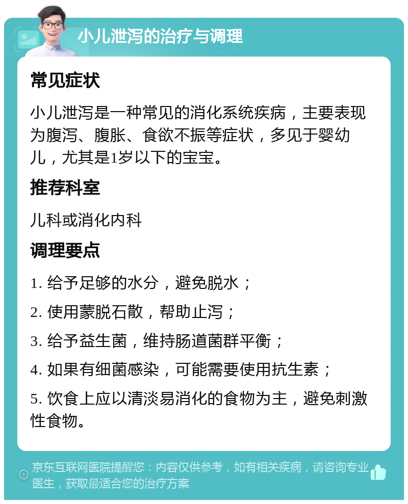 小儿泄泻的治疗与调理 常见症状 小儿泄泻是一种常见的消化系统疾病，主要表现为腹泻、腹胀、食欲不振等症状，多见于婴幼儿，尤其是1岁以下的宝宝。 推荐科室 儿科或消化内科 调理要点 1. 给予足够的水分，避免脱水； 2. 使用蒙脱石散，帮助止泻； 3. 给予益生菌，维持肠道菌群平衡； 4. 如果有细菌感染，可能需要使用抗生素； 5. 饮食上应以清淡易消化的食物为主，避免刺激性食物。