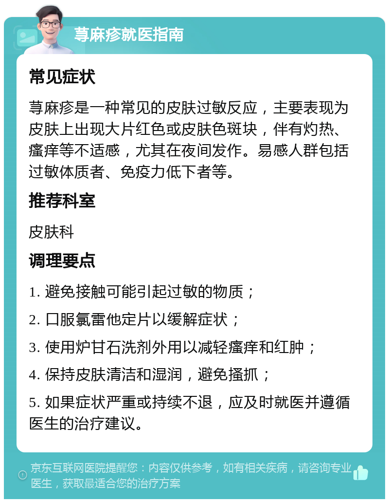 荨麻疹就医指南 常见症状 荨麻疹是一种常见的皮肤过敏反应，主要表现为皮肤上出现大片红色或皮肤色斑块，伴有灼热、瘙痒等不适感，尤其在夜间发作。易感人群包括过敏体质者、免疫力低下者等。 推荐科室 皮肤科 调理要点 1. 避免接触可能引起过敏的物质； 2. 口服氯雷他定片以缓解症状； 3. 使用炉甘石洗剂外用以减轻瘙痒和红肿； 4. 保持皮肤清洁和湿润，避免搔抓； 5. 如果症状严重或持续不退，应及时就医并遵循医生的治疗建议。