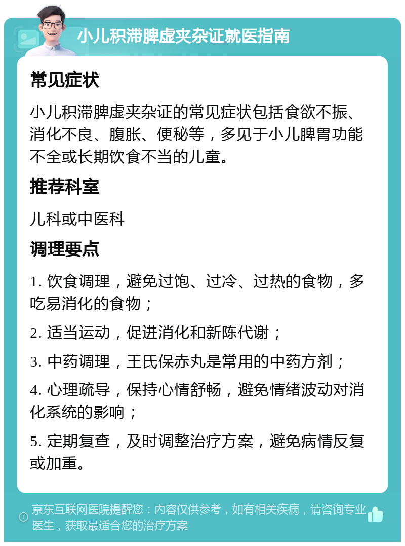 小儿积滞脾虚夹杂证就医指南 常见症状 小儿积滞脾虚夹杂证的常见症状包括食欲不振、消化不良、腹胀、便秘等，多见于小儿脾胃功能不全或长期饮食不当的儿童。 推荐科室 儿科或中医科 调理要点 1. 饮食调理，避免过饱、过冷、过热的食物，多吃易消化的食物； 2. 适当运动，促进消化和新陈代谢； 3. 中药调理，王氏保赤丸是常用的中药方剂； 4. 心理疏导，保持心情舒畅，避免情绪波动对消化系统的影响； 5. 定期复查，及时调整治疗方案，避免病情反复或加重。