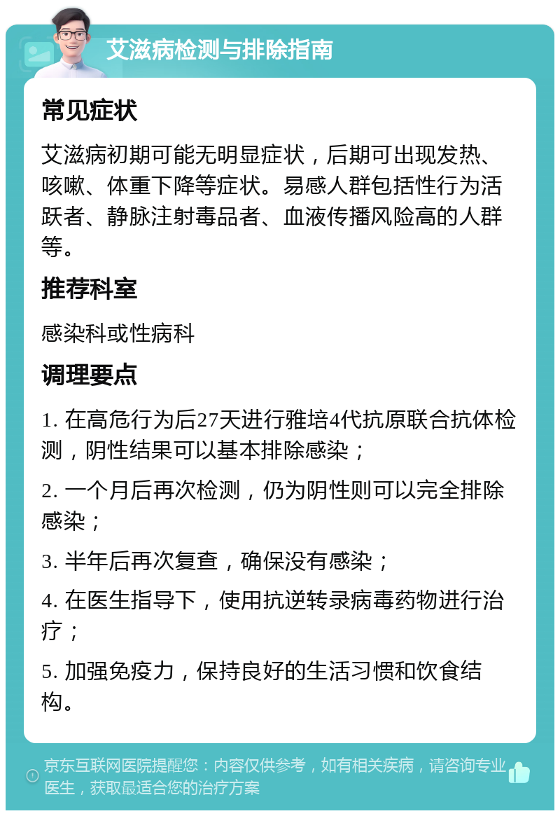 艾滋病检测与排除指南 常见症状 艾滋病初期可能无明显症状，后期可出现发热、咳嗽、体重下降等症状。易感人群包括性行为活跃者、静脉注射毒品者、血液传播风险高的人群等。 推荐科室 感染科或性病科 调理要点 1. 在高危行为后27天进行雅培4代抗原联合抗体检测，阴性结果可以基本排除感染； 2. 一个月后再次检测，仍为阴性则可以完全排除感染； 3. 半年后再次复查，确保没有感染； 4. 在医生指导下，使用抗逆转录病毒药物进行治疗； 5. 加强免疫力，保持良好的生活习惯和饮食结构。