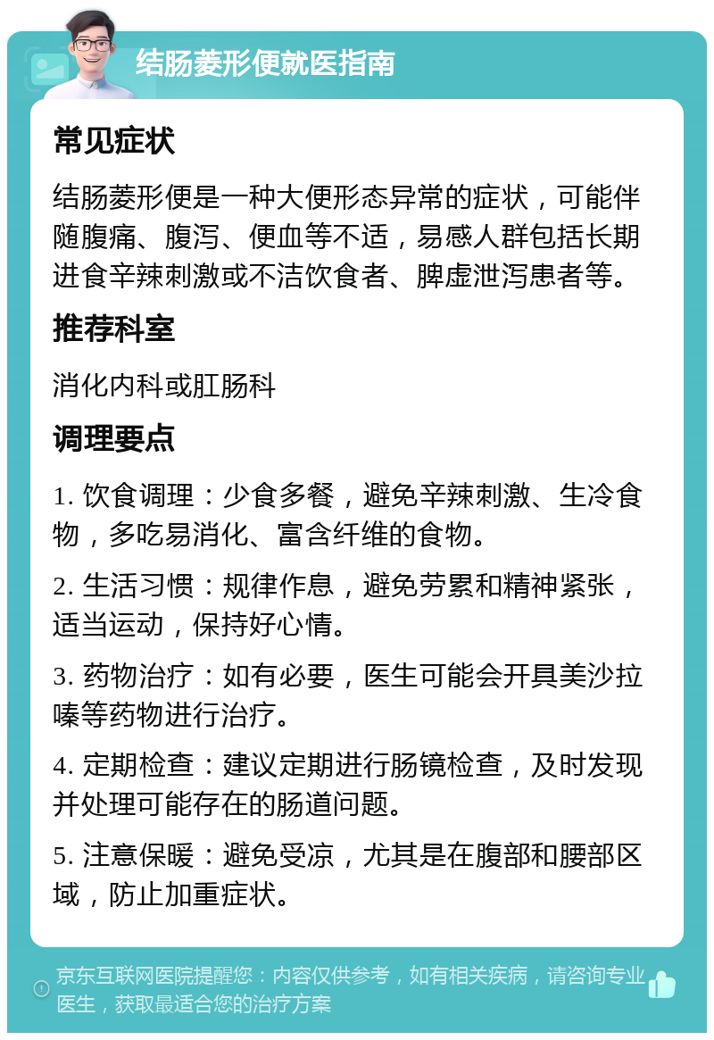 结肠菱形便就医指南 常见症状 结肠菱形便是一种大便形态异常的症状，可能伴随腹痛、腹泻、便血等不适，易感人群包括长期进食辛辣刺激或不洁饮食者、脾虚泄泻患者等。 推荐科室 消化内科或肛肠科 调理要点 1. 饮食调理：少食多餐，避免辛辣刺激、生冷食物，多吃易消化、富含纤维的食物。 2. 生活习惯：规律作息，避免劳累和精神紧张，适当运动，保持好心情。 3. 药物治疗：如有必要，医生可能会开具美沙拉嗪等药物进行治疗。 4. 定期检查：建议定期进行肠镜检查，及时发现并处理可能存在的肠道问题。 5. 注意保暖：避免受凉，尤其是在腹部和腰部区域，防止加重症状。