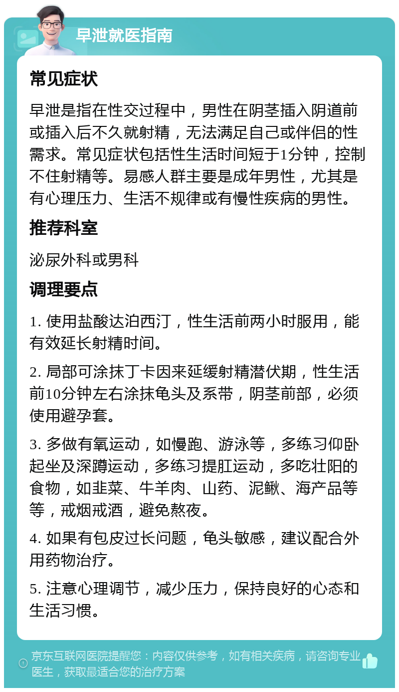 早泄就医指南 常见症状 早泄是指在性交过程中，男性在阴茎插入阴道前或插入后不久就射精，无法满足自己或伴侣的性需求。常见症状包括性生活时间短于1分钟，控制不住射精等。易感人群主要是成年男性，尤其是有心理压力、生活不规律或有慢性疾病的男性。 推荐科室 泌尿外科或男科 调理要点 1. 使用盐酸达泊西汀，性生活前两小时服用，能有效延长射精时间。 2. 局部可涂抹丁卡因来延缓射精潜伏期，性生活前10分钟左右涂抹龟头及系带，阴茎前部，必须使用避孕套。 3. 多做有氧运动，如慢跑、游泳等，多练习仰卧起坐及深蹲运动，多练习提肛运动，多吃壮阳的食物，如韭菜、牛羊肉、山药、泥鳅、海产品等等，戒烟戒酒，避免熬夜。 4. 如果有包皮过长问题，龟头敏感，建议配合外用药物治疗。 5. 注意心理调节，减少压力，保持良好的心态和生活习惯。