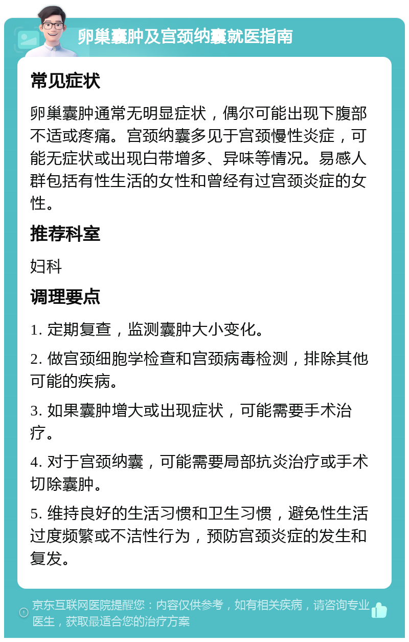 卵巢囊肿及宫颈纳囊就医指南 常见症状 卵巢囊肿通常无明显症状，偶尔可能出现下腹部不适或疼痛。宫颈纳囊多见于宫颈慢性炎症，可能无症状或出现白带增多、异味等情况。易感人群包括有性生活的女性和曾经有过宫颈炎症的女性。 推荐科室 妇科 调理要点 1. 定期复查，监测囊肿大小变化。 2. 做宫颈细胞学检查和宫颈病毒检测，排除其他可能的疾病。 3. 如果囊肿增大或出现症状，可能需要手术治疗。 4. 对于宫颈纳囊，可能需要局部抗炎治疗或手术切除囊肿。 5. 维持良好的生活习惯和卫生习惯，避免性生活过度频繁或不洁性行为，预防宫颈炎症的发生和复发。