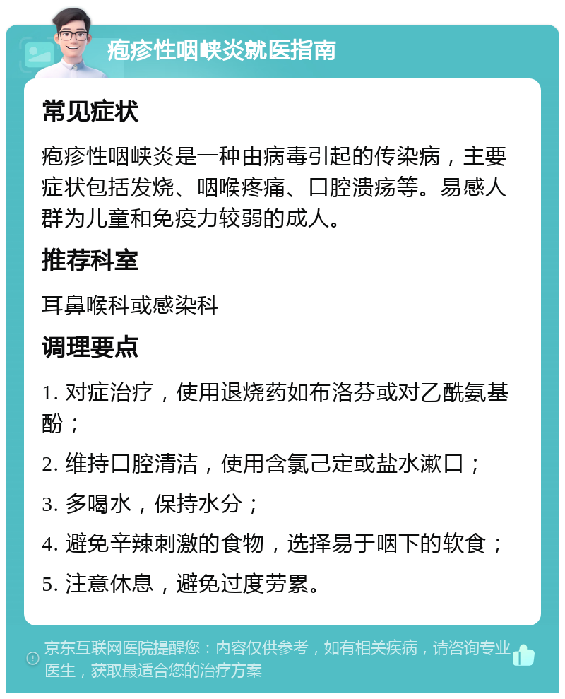 疱疹性咽峡炎就医指南 常见症状 疱疹性咽峡炎是一种由病毒引起的传染病，主要症状包括发烧、咽喉疼痛、口腔溃疡等。易感人群为儿童和免疫力较弱的成人。 推荐科室 耳鼻喉科或感染科 调理要点 1. 对症治疗，使用退烧药如布洛芬或对乙酰氨基酚； 2. 维持口腔清洁，使用含氯己定或盐水漱口； 3. 多喝水，保持水分； 4. 避免辛辣刺激的食物，选择易于咽下的软食； 5. 注意休息，避免过度劳累。