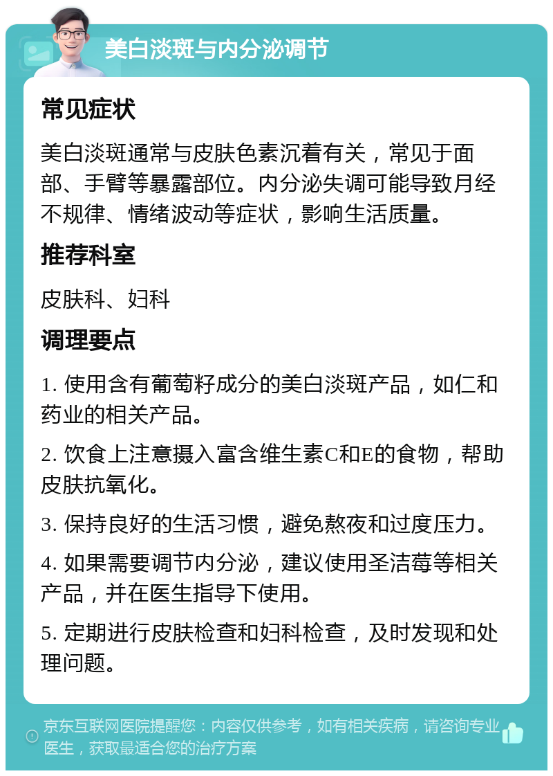 美白淡斑与内分泌调节 常见症状 美白淡斑通常与皮肤色素沉着有关，常见于面部、手臂等暴露部位。内分泌失调可能导致月经不规律、情绪波动等症状，影响生活质量。 推荐科室 皮肤科、妇科 调理要点 1. 使用含有葡萄籽成分的美白淡斑产品，如仁和药业的相关产品。 2. 饮食上注意摄入富含维生素C和E的食物，帮助皮肤抗氧化。 3. 保持良好的生活习惯，避免熬夜和过度压力。 4. 如果需要调节内分泌，建议使用圣洁莓等相关产品，并在医生指导下使用。 5. 定期进行皮肤检查和妇科检查，及时发现和处理问题。