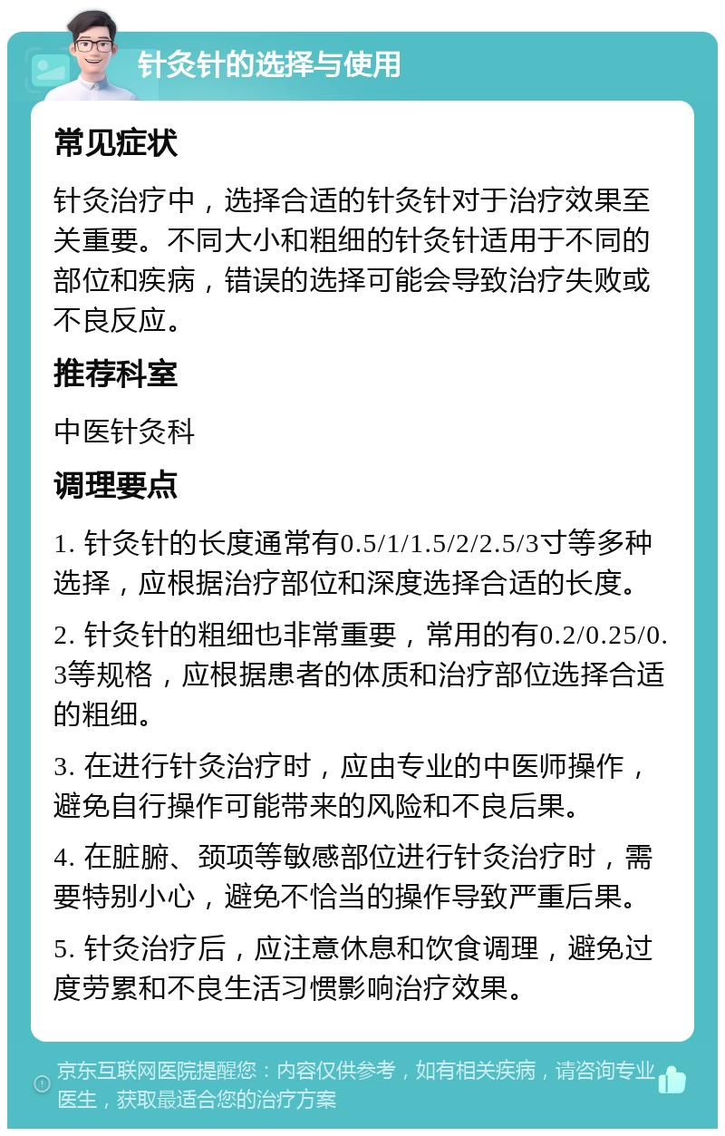 针灸针的选择与使用 常见症状 针灸治疗中，选择合适的针灸针对于治疗效果至关重要。不同大小和粗细的针灸针适用于不同的部位和疾病，错误的选择可能会导致治疗失败或不良反应。 推荐科室 中医针灸科 调理要点 1. 针灸针的长度通常有0.5/1/1.5/2/2.5/3寸等多种选择，应根据治疗部位和深度选择合适的长度。 2. 针灸针的粗细也非常重要，常用的有0.2/0.25/0.3等规格，应根据患者的体质和治疗部位选择合适的粗细。 3. 在进行针灸治疗时，应由专业的中医师操作，避免自行操作可能带来的风险和不良后果。 4. 在脏腑、颈项等敏感部位进行针灸治疗时，需要特别小心，避免不恰当的操作导致严重后果。 5. 针灸治疗后，应注意休息和饮食调理，避免过度劳累和不良生活习惯影响治疗效果。