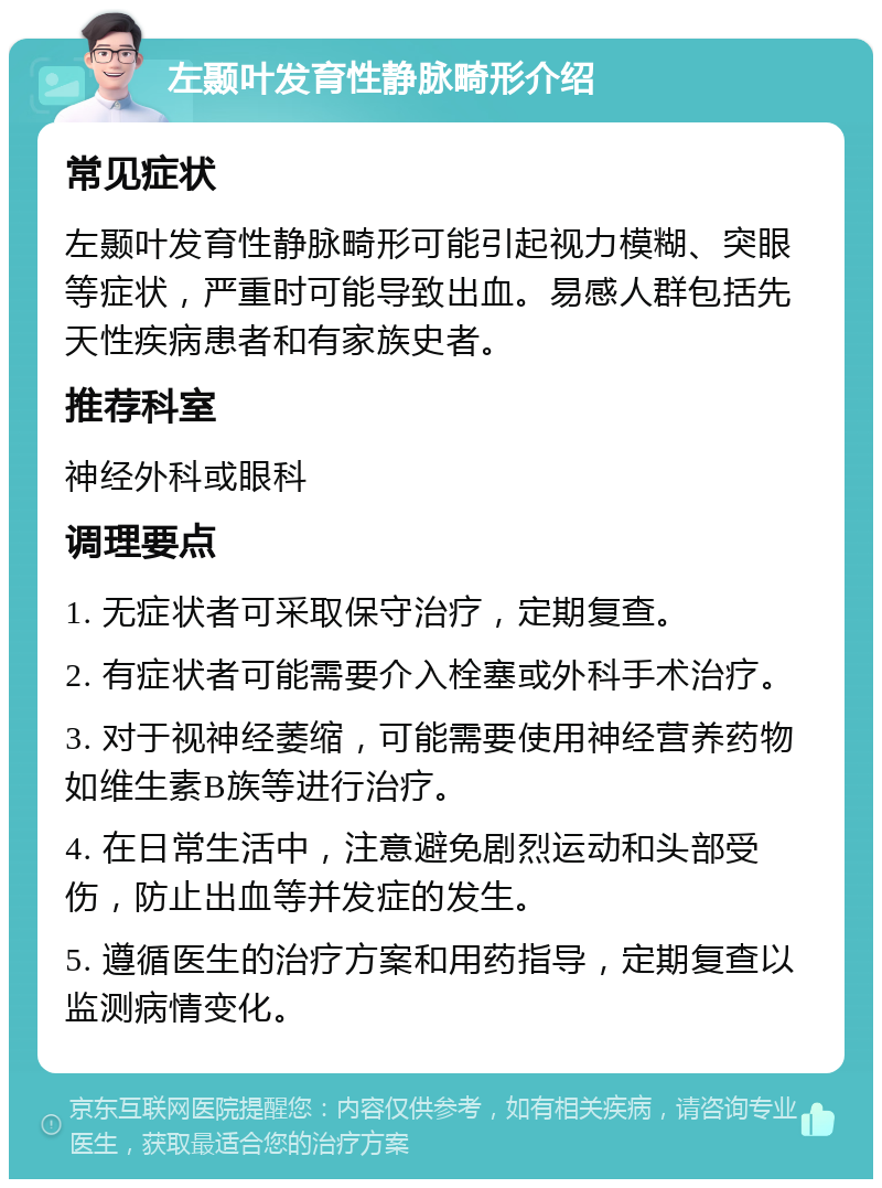 左颞叶发育性静脉畸形介绍 常见症状 左颞叶发育性静脉畸形可能引起视力模糊、突眼等症状，严重时可能导致出血。易感人群包括先天性疾病患者和有家族史者。 推荐科室 神经外科或眼科 调理要点 1. 无症状者可采取保守治疗，定期复查。 2. 有症状者可能需要介入栓塞或外科手术治疗。 3. 对于视神经萎缩，可能需要使用神经营养药物如维生素B族等进行治疗。 4. 在日常生活中，注意避免剧烈运动和头部受伤，防止出血等并发症的发生。 5. 遵循医生的治疗方案和用药指导，定期复查以监测病情变化。