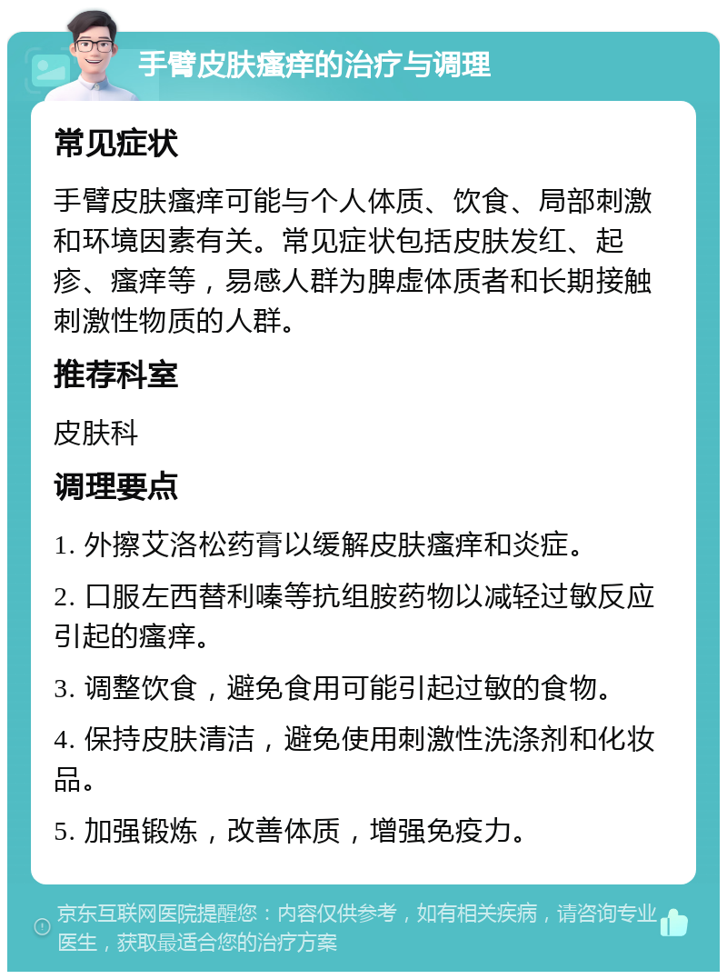 手臂皮肤瘙痒的治疗与调理 常见症状 手臂皮肤瘙痒可能与个人体质、饮食、局部刺激和环境因素有关。常见症状包括皮肤发红、起疹、瘙痒等，易感人群为脾虚体质者和长期接触刺激性物质的人群。 推荐科室 皮肤科 调理要点 1. 外擦艾洛松药膏以缓解皮肤瘙痒和炎症。 2. 口服左西替利嗪等抗组胺药物以减轻过敏反应引起的瘙痒。 3. 调整饮食，避免食用可能引起过敏的食物。 4. 保持皮肤清洁，避免使用刺激性洗涤剂和化妆品。 5. 加强锻炼，改善体质，增强免疫力。