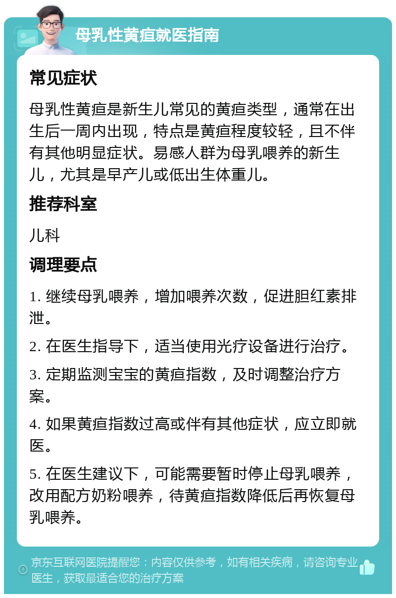 母乳性黄疸就医指南 常见症状 母乳性黄疸是新生儿常见的黄疸类型，通常在出生后一周内出现，特点是黄疸程度较轻，且不伴有其他明显症状。易感人群为母乳喂养的新生儿，尤其是早产儿或低出生体重儿。 推荐科室 儿科 调理要点 1. 继续母乳喂养，增加喂养次数，促进胆红素排泄。 2. 在医生指导下，适当使用光疗设备进行治疗。 3. 定期监测宝宝的黄疸指数，及时调整治疗方案。 4. 如果黄疸指数过高或伴有其他症状，应立即就医。 5. 在医生建议下，可能需要暂时停止母乳喂养，改用配方奶粉喂养，待黄疸指数降低后再恢复母乳喂养。