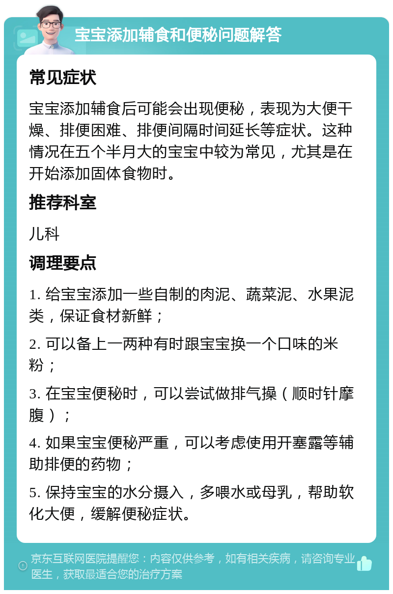 宝宝添加辅食和便秘问题解答 常见症状 宝宝添加辅食后可能会出现便秘，表现为大便干燥、排便困难、排便间隔时间延长等症状。这种情况在五个半月大的宝宝中较为常见，尤其是在开始添加固体食物时。 推荐科室 儿科 调理要点 1. 给宝宝添加一些自制的肉泥、蔬菜泥、水果泥类，保证食材新鲜； 2. 可以备上一两种有时跟宝宝换一个口味的米粉； 3. 在宝宝便秘时，可以尝试做排气操（顺时针摩腹）； 4. 如果宝宝便秘严重，可以考虑使用开塞露等辅助排便的药物； 5. 保持宝宝的水分摄入，多喂水或母乳，帮助软化大便，缓解便秘症状。