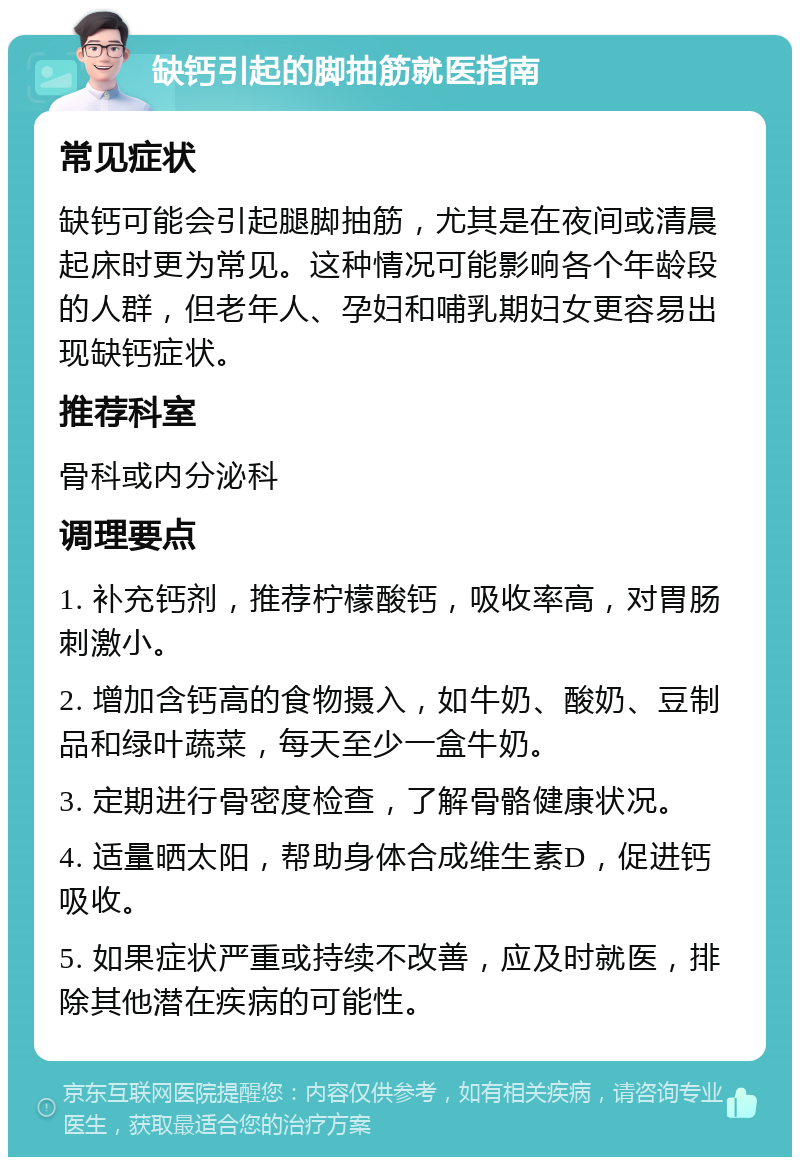 缺钙引起的脚抽筋就医指南 常见症状 缺钙可能会引起腿脚抽筋，尤其是在夜间或清晨起床时更为常见。这种情况可能影响各个年龄段的人群，但老年人、孕妇和哺乳期妇女更容易出现缺钙症状。 推荐科室 骨科或内分泌科 调理要点 1. 补充钙剂，推荐柠檬酸钙，吸收率高，对胃肠刺激小。 2. 增加含钙高的食物摄入，如牛奶、酸奶、豆制品和绿叶蔬菜，每天至少一盒牛奶。 3. 定期进行骨密度检查，了解骨骼健康状况。 4. 适量晒太阳，帮助身体合成维生素D，促进钙吸收。 5. 如果症状严重或持续不改善，应及时就医，排除其他潜在疾病的可能性。