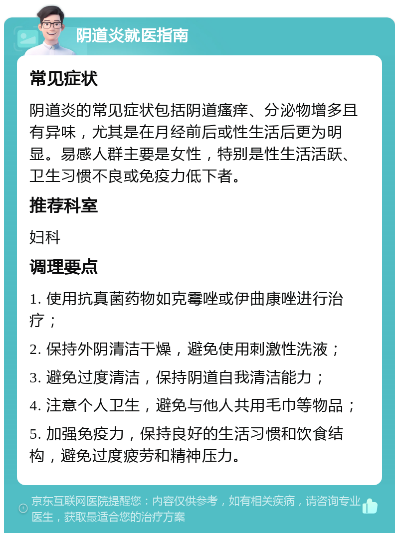 阴道炎就医指南 常见症状 阴道炎的常见症状包括阴道瘙痒、分泌物增多且有异味，尤其是在月经前后或性生活后更为明显。易感人群主要是女性，特别是性生活活跃、卫生习惯不良或免疫力低下者。 推荐科室 妇科 调理要点 1. 使用抗真菌药物如克霉唑或伊曲康唑进行治疗； 2. 保持外阴清洁干燥，避免使用刺激性洗液； 3. 避免过度清洁，保持阴道自我清洁能力； 4. 注意个人卫生，避免与他人共用毛巾等物品； 5. 加强免疫力，保持良好的生活习惯和饮食结构，避免过度疲劳和精神压力。