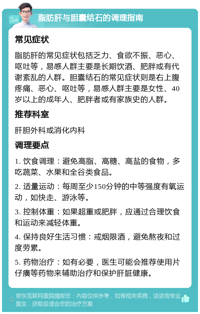 脂肪肝与胆囊结石的调理指南 常见症状 脂肪肝的常见症状包括乏力、食欲不振、恶心、呕吐等，易感人群主要是长期饮酒、肥胖或有代谢紊乱的人群。胆囊结石的常见症状则是右上腹疼痛、恶心、呕吐等，易感人群主要是女性、40岁以上的成年人、肥胖者或有家族史的人群。 推荐科室 肝胆外科或消化内科 调理要点 1. 饮食调理：避免高脂、高糖、高盐的食物，多吃蔬菜、水果和全谷类食品。 2. 适量运动：每周至少150分钟的中等强度有氧运动，如快走、游泳等。 3. 控制体重：如果超重或肥胖，应通过合理饮食和运动来减轻体重。 4. 保持良好生活习惯：戒烟限酒，避免熬夜和过度劳累。 5. 药物治疗：如有必要，医生可能会推荐使用片仔癀等药物来辅助治疗和保护肝脏健康。