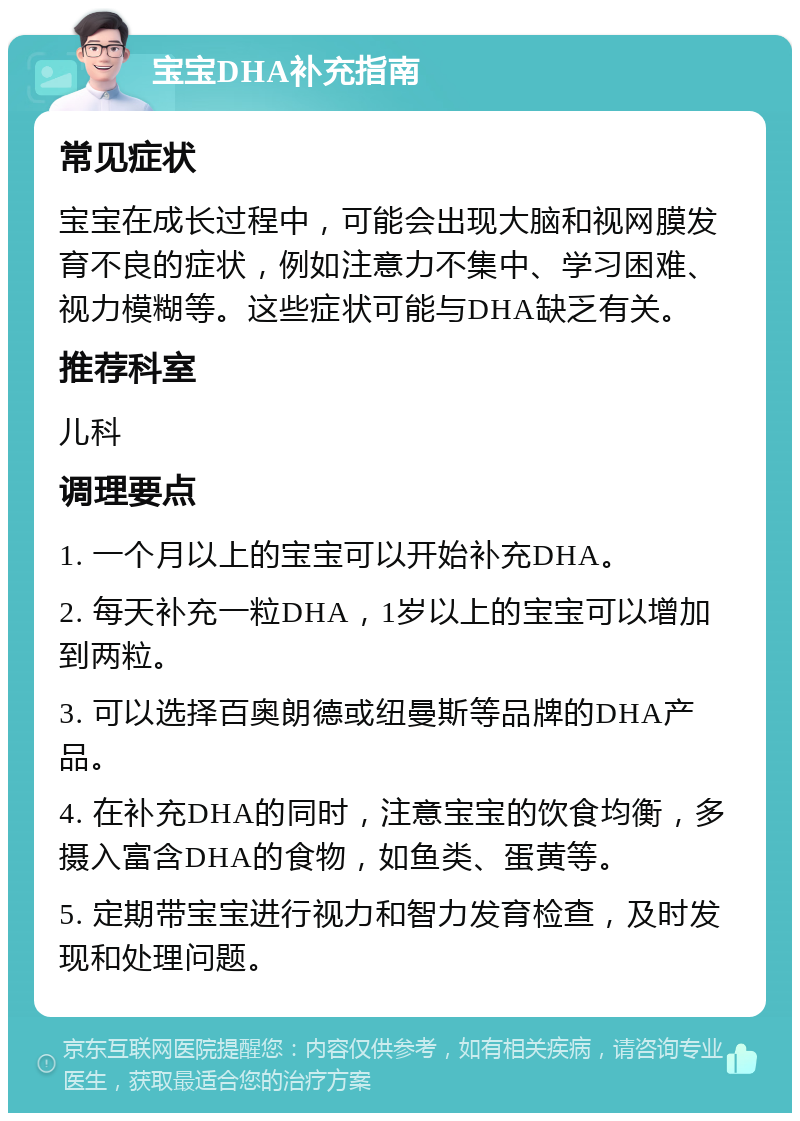 宝宝DHA补充指南 常见症状 宝宝在成长过程中，可能会出现大脑和视网膜发育不良的症状，例如注意力不集中、学习困难、视力模糊等。这些症状可能与DHA缺乏有关。 推荐科室 儿科 调理要点 1. 一个月以上的宝宝可以开始补充DHA。 2. 每天补充一粒DHA，1岁以上的宝宝可以增加到两粒。 3. 可以选择百奥朗德或纽曼斯等品牌的DHA产品。 4. 在补充DHA的同时，注意宝宝的饮食均衡，多摄入富含DHA的食物，如鱼类、蛋黄等。 5. 定期带宝宝进行视力和智力发育检查，及时发现和处理问题。