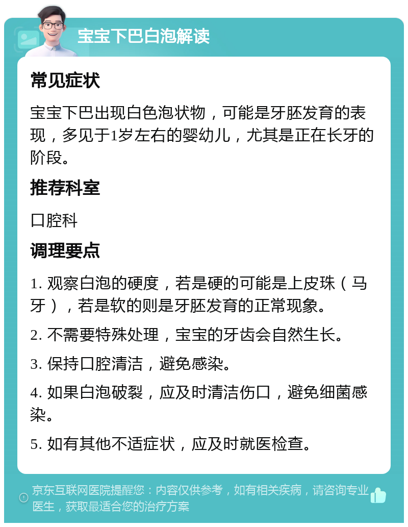 宝宝下巴白泡解读 常见症状 宝宝下巴出现白色泡状物，可能是牙胚发育的表现，多见于1岁左右的婴幼儿，尤其是正在长牙的阶段。 推荐科室 口腔科 调理要点 1. 观察白泡的硬度，若是硬的可能是上皮珠（马牙），若是软的则是牙胚发育的正常现象。 2. 不需要特殊处理，宝宝的牙齿会自然生长。 3. 保持口腔清洁，避免感染。 4. 如果白泡破裂，应及时清洁伤口，避免细菌感染。 5. 如有其他不适症状，应及时就医检查。