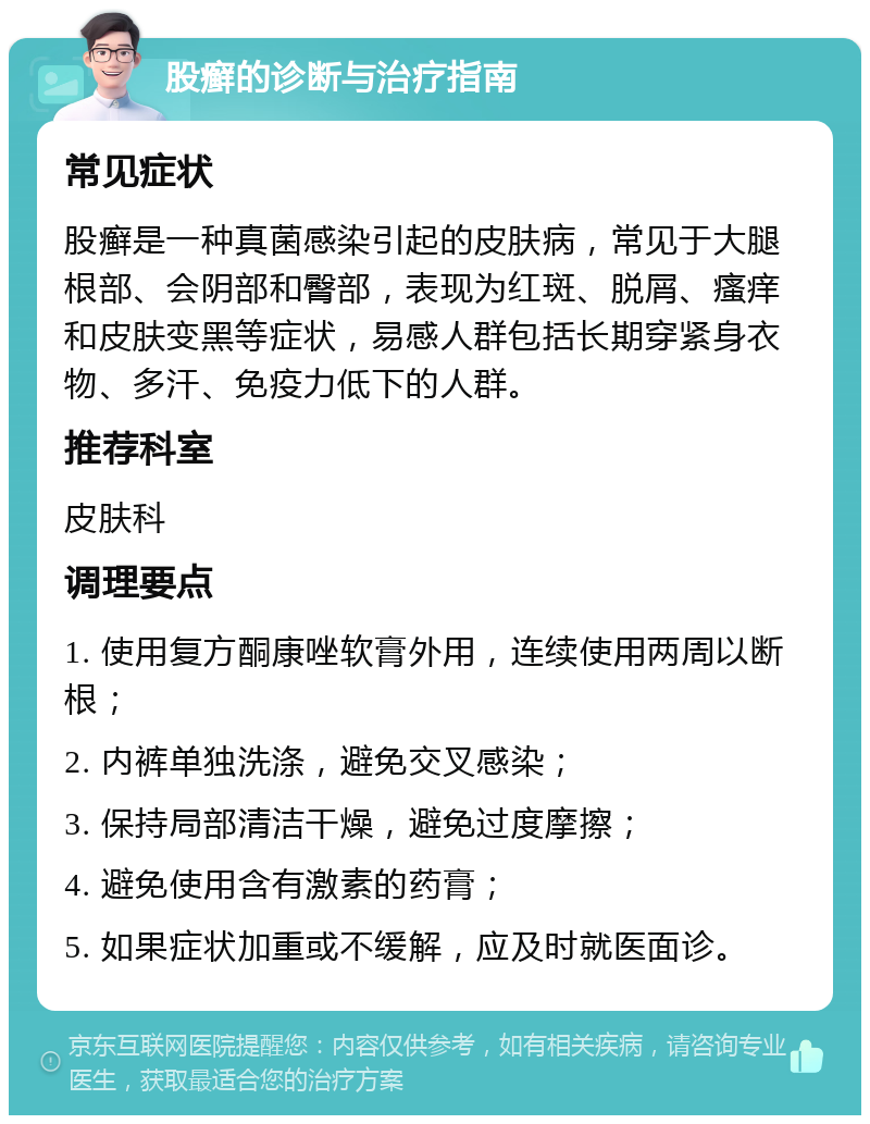 股癣的诊断与治疗指南 常见症状 股癣是一种真菌感染引起的皮肤病，常见于大腿根部、会阴部和臀部，表现为红斑、脱屑、瘙痒和皮肤变黑等症状，易感人群包括长期穿紧身衣物、多汗、免疫力低下的人群。 推荐科室 皮肤科 调理要点 1. 使用复方酮康唑软膏外用，连续使用两周以断根； 2. 内裤单独洗涤，避免交叉感染； 3. 保持局部清洁干燥，避免过度摩擦； 4. 避免使用含有激素的药膏； 5. 如果症状加重或不缓解，应及时就医面诊。