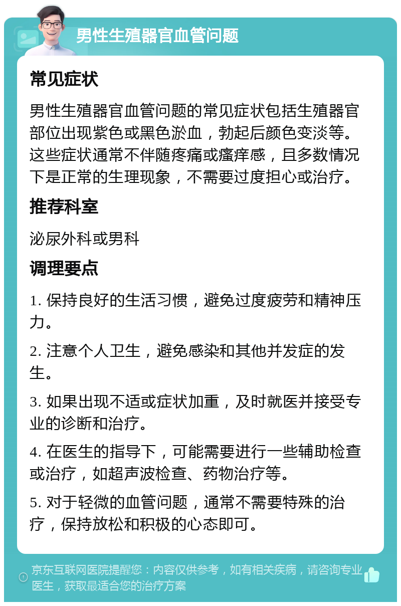 男性生殖器官血管问题 常见症状 男性生殖器官血管问题的常见症状包括生殖器官部位出现紫色或黑色淤血，勃起后颜色变淡等。这些症状通常不伴随疼痛或瘙痒感，且多数情况下是正常的生理现象，不需要过度担心或治疗。 推荐科室 泌尿外科或男科 调理要点 1. 保持良好的生活习惯，避免过度疲劳和精神压力。 2. 注意个人卫生，避免感染和其他并发症的发生。 3. 如果出现不适或症状加重，及时就医并接受专业的诊断和治疗。 4. 在医生的指导下，可能需要进行一些辅助检查或治疗，如超声波检查、药物治疗等。 5. 对于轻微的血管问题，通常不需要特殊的治疗，保持放松和积极的心态即可。