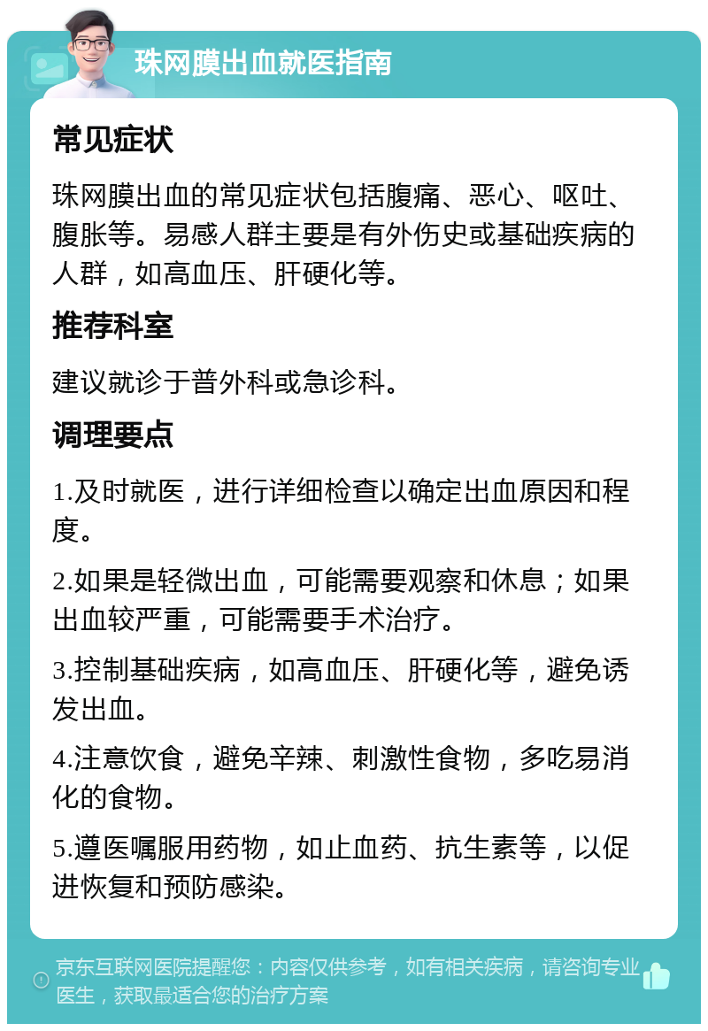 珠网膜出血就医指南 常见症状 珠网膜出血的常见症状包括腹痛、恶心、呕吐、腹胀等。易感人群主要是有外伤史或基础疾病的人群，如高血压、肝硬化等。 推荐科室 建议就诊于普外科或急诊科。 调理要点 1.及时就医，进行详细检查以确定出血原因和程度。 2.如果是轻微出血，可能需要观察和休息；如果出血较严重，可能需要手术治疗。 3.控制基础疾病，如高血压、肝硬化等，避免诱发出血。 4.注意饮食，避免辛辣、刺激性食物，多吃易消化的食物。 5.遵医嘱服用药物，如止血药、抗生素等，以促进恢复和预防感染。