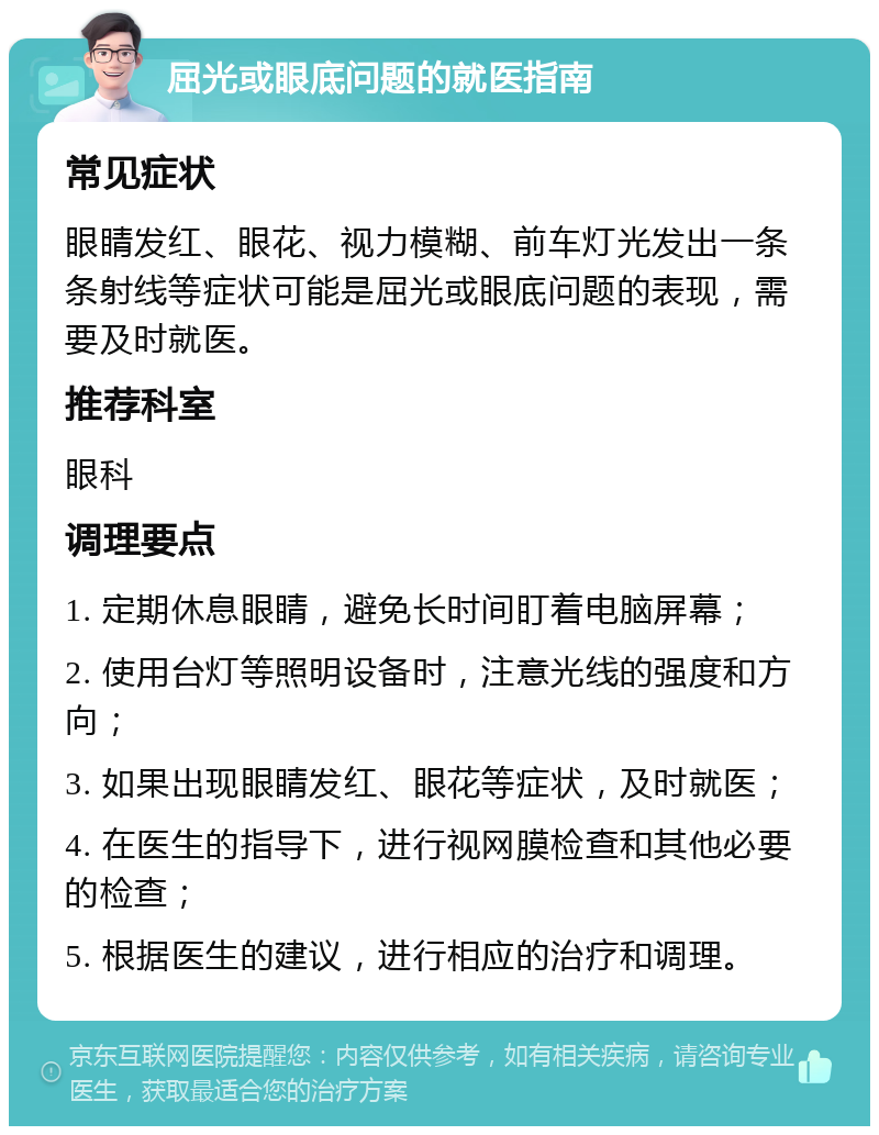 屈光或眼底问题的就医指南 常见症状 眼睛发红、眼花、视力模糊、前车灯光发出一条条射线等症状可能是屈光或眼底问题的表现，需要及时就医。 推荐科室 眼科 调理要点 1. 定期休息眼睛，避免长时间盯着电脑屏幕； 2. 使用台灯等照明设备时，注意光线的强度和方向； 3. 如果出现眼睛发红、眼花等症状，及时就医； 4. 在医生的指导下，进行视网膜检查和其他必要的检查； 5. 根据医生的建议，进行相应的治疗和调理。