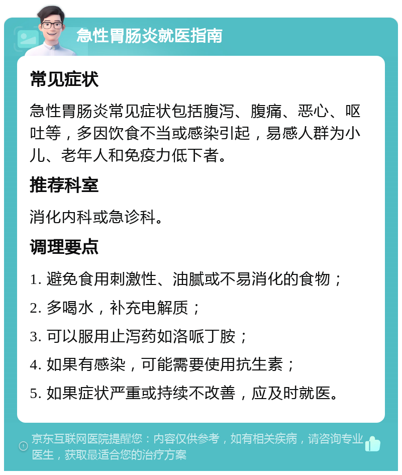 急性胃肠炎就医指南 常见症状 急性胃肠炎常见症状包括腹泻、腹痛、恶心、呕吐等，多因饮食不当或感染引起，易感人群为小儿、老年人和免疫力低下者。 推荐科室 消化内科或急诊科。 调理要点 1. 避免食用刺激性、油腻或不易消化的食物； 2. 多喝水，补充电解质； 3. 可以服用止泻药如洛哌丁胺； 4. 如果有感染，可能需要使用抗生素； 5. 如果症状严重或持续不改善，应及时就医。