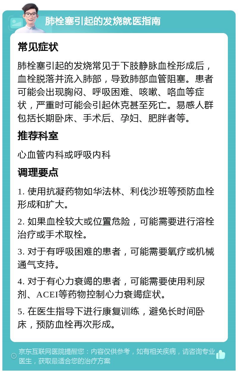 肺栓塞引起的发烧就医指南 常见症状 肺栓塞引起的发烧常见于下肢静脉血栓形成后，血栓脱落并流入肺部，导致肺部血管阻塞。患者可能会出现胸闷、呼吸困难、咳嗽、咯血等症状，严重时可能会引起休克甚至死亡。易感人群包括长期卧床、手术后、孕妇、肥胖者等。 推荐科室 心血管内科或呼吸内科 调理要点 1. 使用抗凝药物如华法林、利伐沙班等预防血栓形成和扩大。 2. 如果血栓较大或位置危险，可能需要进行溶栓治疗或手术取栓。 3. 对于有呼吸困难的患者，可能需要氧疗或机械通气支持。 4. 对于有心力衰竭的患者，可能需要使用利尿剂、ACEI等药物控制心力衰竭症状。 5. 在医生指导下进行康复训练，避免长时间卧床，预防血栓再次形成。