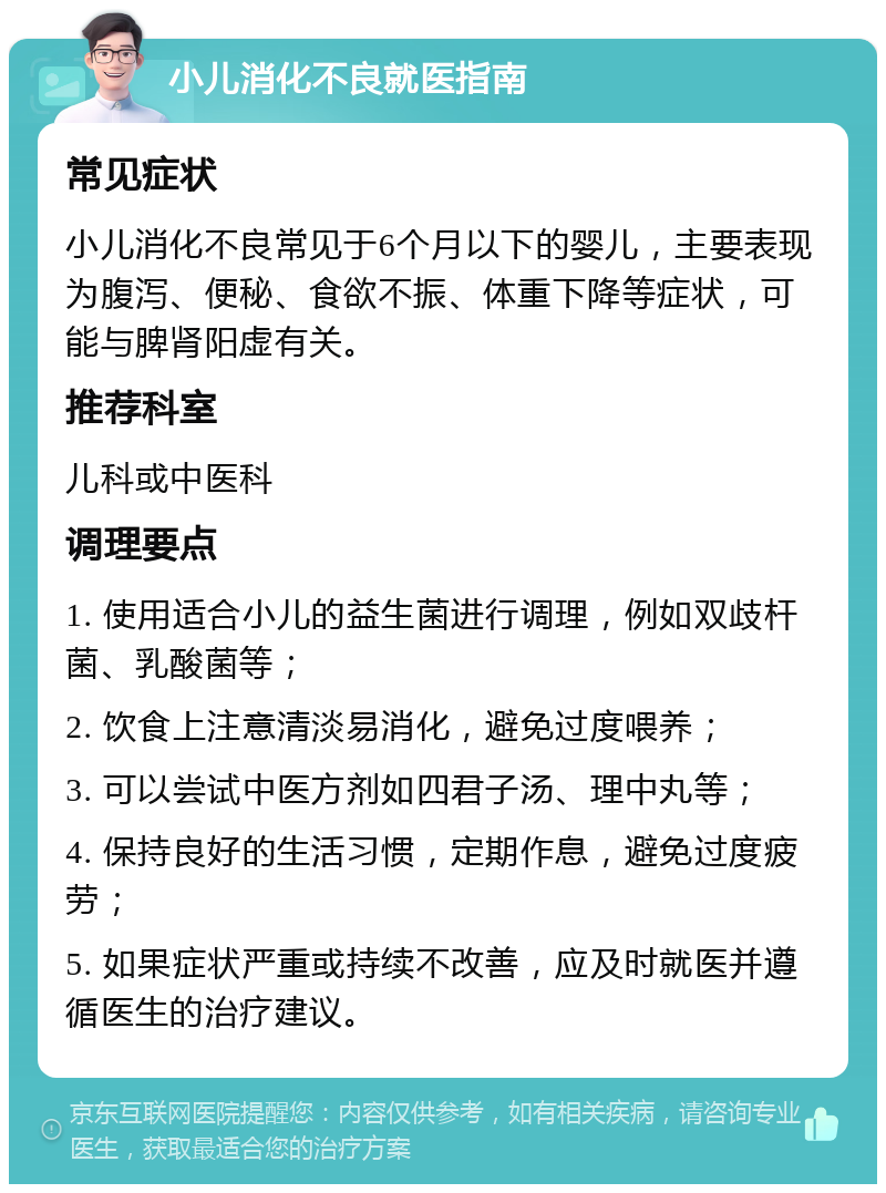 小儿消化不良就医指南 常见症状 小儿消化不良常见于6个月以下的婴儿，主要表现为腹泻、便秘、食欲不振、体重下降等症状，可能与脾肾阳虚有关。 推荐科室 儿科或中医科 调理要点 1. 使用适合小儿的益生菌进行调理，例如双歧杆菌、乳酸菌等； 2. 饮食上注意清淡易消化，避免过度喂养； 3. 可以尝试中医方剂如四君子汤、理中丸等； 4. 保持良好的生活习惯，定期作息，避免过度疲劳； 5. 如果症状严重或持续不改善，应及时就医并遵循医生的治疗建议。