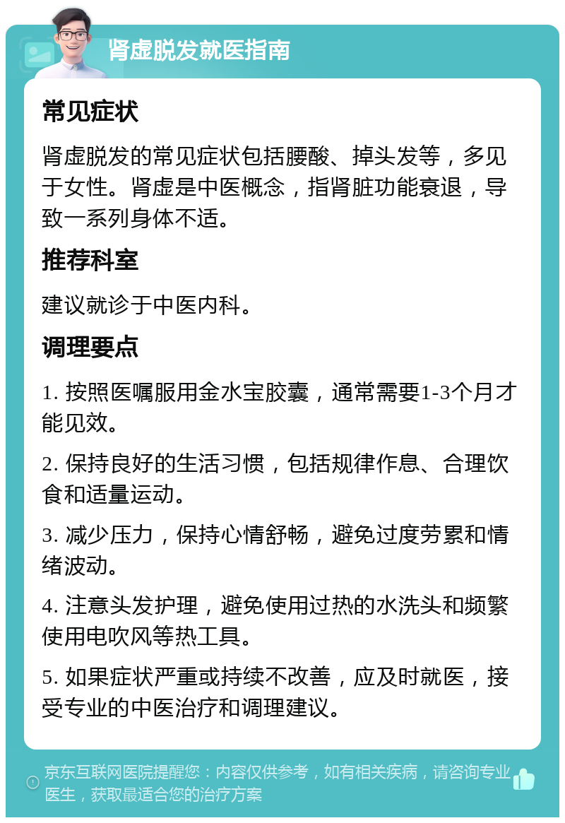 肾虚脱发就医指南 常见症状 肾虚脱发的常见症状包括腰酸、掉头发等，多见于女性。肾虚是中医概念，指肾脏功能衰退，导致一系列身体不适。 推荐科室 建议就诊于中医内科。 调理要点 1. 按照医嘱服用金水宝胶囊，通常需要1-3个月才能见效。 2. 保持良好的生活习惯，包括规律作息、合理饮食和适量运动。 3. 减少压力，保持心情舒畅，避免过度劳累和情绪波动。 4. 注意头发护理，避免使用过热的水洗头和频繁使用电吹风等热工具。 5. 如果症状严重或持续不改善，应及时就医，接受专业的中医治疗和调理建议。