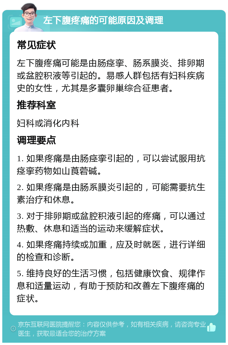 左下腹疼痛的可能原因及调理 常见症状 左下腹疼痛可能是由肠痉挛、肠系膜炎、排卵期或盆腔积液等引起的。易感人群包括有妇科疾病史的女性，尤其是多囊卵巢综合征患者。 推荐科室 妇科或消化内科 调理要点 1. 如果疼痛是由肠痉挛引起的，可以尝试服用抗痉挛药物如山莨菪碱。 2. 如果疼痛是由肠系膜炎引起的，可能需要抗生素治疗和休息。 3. 对于排卵期或盆腔积液引起的疼痛，可以通过热敷、休息和适当的运动来缓解症状。 4. 如果疼痛持续或加重，应及时就医，进行详细的检查和诊断。 5. 维持良好的生活习惯，包括健康饮食、规律作息和适量运动，有助于预防和改善左下腹疼痛的症状。