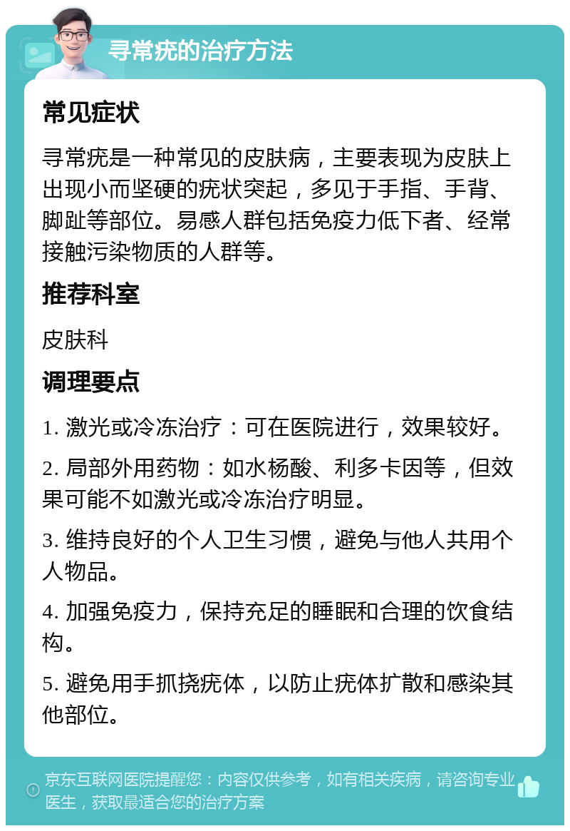 寻常疣的治疗方法 常见症状 寻常疣是一种常见的皮肤病，主要表现为皮肤上出现小而坚硬的疣状突起，多见于手指、手背、脚趾等部位。易感人群包括免疫力低下者、经常接触污染物质的人群等。 推荐科室 皮肤科 调理要点 1. 激光或冷冻治疗：可在医院进行，效果较好。 2. 局部外用药物：如水杨酸、利多卡因等，但效果可能不如激光或冷冻治疗明显。 3. 维持良好的个人卫生习惯，避免与他人共用个人物品。 4. 加强免疫力，保持充足的睡眠和合理的饮食结构。 5. 避免用手抓挠疣体，以防止疣体扩散和感染其他部位。