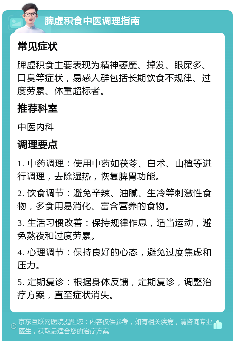 脾虚积食中医调理指南 常见症状 脾虚积食主要表现为精神萎靡、掉发、眼屎多、口臭等症状，易感人群包括长期饮食不规律、过度劳累、体重超标者。 推荐科室 中医内科 调理要点 1. 中药调理：使用中药如茯苓、白术、山楂等进行调理，去除湿热，恢复脾胃功能。 2. 饮食调节：避免辛辣、油腻、生冷等刺激性食物，多食用易消化、富含营养的食物。 3. 生活习惯改善：保持规律作息，适当运动，避免熬夜和过度劳累。 4. 心理调节：保持良好的心态，避免过度焦虑和压力。 5. 定期复诊：根据身体反馈，定期复诊，调整治疗方案，直至症状消失。