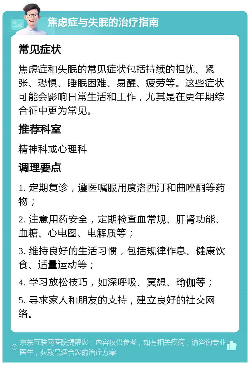 焦虑症与失眠的治疗指南 常见症状 焦虑症和失眠的常见症状包括持续的担忧、紧张、恐惧、睡眠困难、易醒、疲劳等。这些症状可能会影响日常生活和工作，尤其是在更年期综合征中更为常见。 推荐科室 精神科或心理科 调理要点 1. 定期复诊，遵医嘱服用度洛西汀和曲唑酮等药物； 2. 注意用药安全，定期检查血常规、肝肾功能、血糖、心电图、电解质等； 3. 维持良好的生活习惯，包括规律作息、健康饮食、适量运动等； 4. 学习放松技巧，如深呼吸、冥想、瑜伽等； 5. 寻求家人和朋友的支持，建立良好的社交网络。