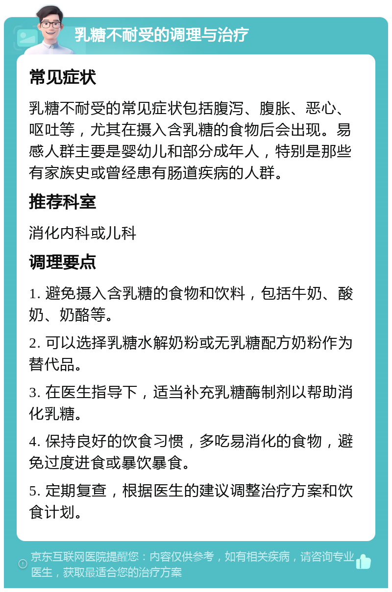 乳糖不耐受的调理与治疗 常见症状 乳糖不耐受的常见症状包括腹泻、腹胀、恶心、呕吐等，尤其在摄入含乳糖的食物后会出现。易感人群主要是婴幼儿和部分成年人，特别是那些有家族史或曾经患有肠道疾病的人群。 推荐科室 消化内科或儿科 调理要点 1. 避免摄入含乳糖的食物和饮料，包括牛奶、酸奶、奶酪等。 2. 可以选择乳糖水解奶粉或无乳糖配方奶粉作为替代品。 3. 在医生指导下，适当补充乳糖酶制剂以帮助消化乳糖。 4. 保持良好的饮食习惯，多吃易消化的食物，避免过度进食或暴饮暴食。 5. 定期复查，根据医生的建议调整治疗方案和饮食计划。