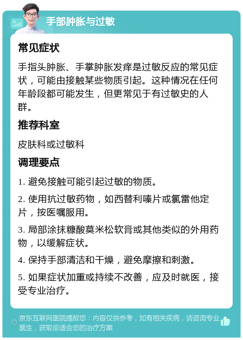 手部肿胀与过敏 常见症状 手指头肿胀、手掌肿胀发痒是过敏反应的常见症状，可能由接触某些物质引起。这种情况在任何年龄段都可能发生，但更常见于有过敏史的人群。 推荐科室 皮肤科或过敏科 调理要点 1. 避免接触可能引起过敏的物质。 2. 使用抗过敏药物，如西替利嗪片或氯雷他定片，按医嘱服用。 3. 局部涂抹糠酸莫米松软膏或其他类似的外用药物，以缓解症状。 4. 保持手部清洁和干燥，避免摩擦和刺激。 5. 如果症状加重或持续不改善，应及时就医，接受专业治疗。