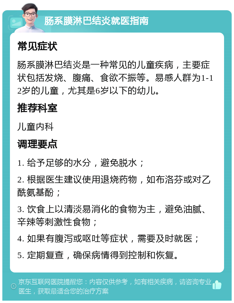 肠系膜淋巴结炎就医指南 常见症状 肠系膜淋巴结炎是一种常见的儿童疾病，主要症状包括发烧、腹痛、食欲不振等。易感人群为1-12岁的儿童，尤其是6岁以下的幼儿。 推荐科室 儿童内科 调理要点 1. 给予足够的水分，避免脱水； 2. 根据医生建议使用退烧药物，如布洛芬或对乙酰氨基酚； 3. 饮食上以清淡易消化的食物为主，避免油腻、辛辣等刺激性食物； 4. 如果有腹泻或呕吐等症状，需要及时就医； 5. 定期复查，确保病情得到控制和恢复。