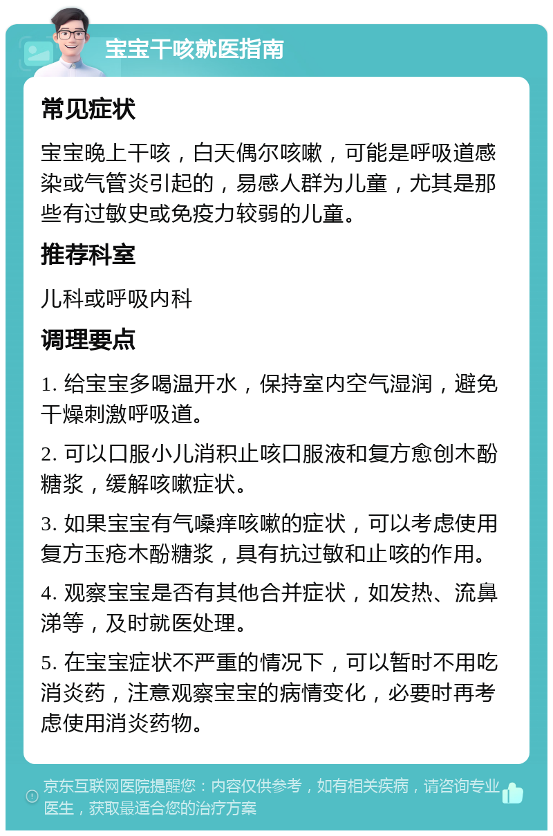 宝宝干咳就医指南 常见症状 宝宝晚上干咳，白天偶尔咳嗽，可能是呼吸道感染或气管炎引起的，易感人群为儿童，尤其是那些有过敏史或免疫力较弱的儿童。 推荐科室 儿科或呼吸内科 调理要点 1. 给宝宝多喝温开水，保持室内空气湿润，避免干燥刺激呼吸道。 2. 可以口服小儿消积止咳口服液和复方愈创木酚糖浆，缓解咳嗽症状。 3. 如果宝宝有气嗓痒咳嗽的症状，可以考虑使用复方玉疮木酚糖浆，具有抗过敏和止咳的作用。 4. 观察宝宝是否有其他合并症状，如发热、流鼻涕等，及时就医处理。 5. 在宝宝症状不严重的情况下，可以暂时不用吃消炎药，注意观察宝宝的病情变化，必要时再考虑使用消炎药物。