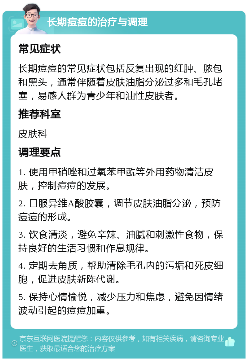 长期痘痘的治疗与调理 常见症状 长期痘痘的常见症状包括反复出现的红肿、脓包和黑头，通常伴随着皮肤油脂分泌过多和毛孔堵塞，易感人群为青少年和油性皮肤者。 推荐科室 皮肤科 调理要点 1. 使用甲硝唑和过氧苯甲酰等外用药物清洁皮肤，控制痘痘的发展。 2. 口服异维A酸胶囊，调节皮肤油脂分泌，预防痘痘的形成。 3. 饮食清淡，避免辛辣、油腻和刺激性食物，保持良好的生活习惯和作息规律。 4. 定期去角质，帮助清除毛孔内的污垢和死皮细胞，促进皮肤新陈代谢。 5. 保持心情愉悦，减少压力和焦虑，避免因情绪波动引起的痘痘加重。